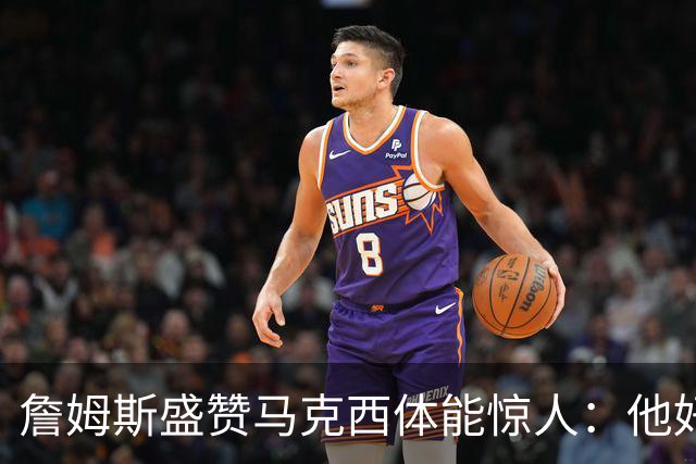 詹姆斯盛赞马克西体能惊人：他好像根本不会累